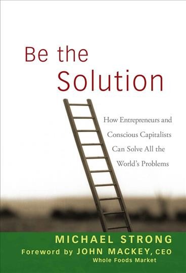 Be the solution [electronic resource] : how entrepreneurs and conscious capitalists can solve all the world's problems / Michael Strong ; foreword by John Mackey.