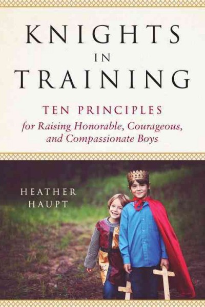 Knights in training : ten principles for raising honorable, courageous, and compassionate boys / Heather Haupt.