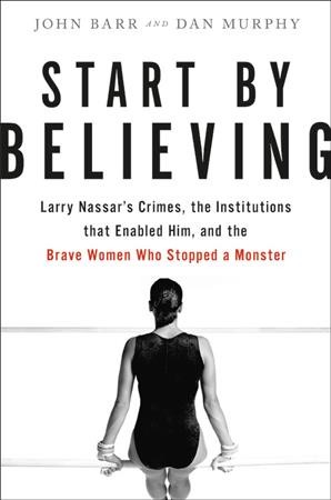Start by believing : Larry Nassar's crimes, the institutions that enabled him, and the brave women who stopped a monster / John Barr & Dan Murphy.