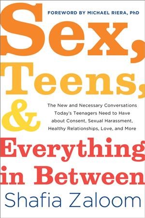 Sex, teens, & everything in between : the new and necessary conversations today's teenagers need to have about consent, sexual harassment, healthy relationships, love, and more / Shafia Zaloom ; [foreword by Michael Riera, PhD].
