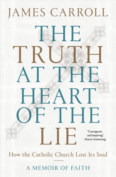 The truth at the heart of the lie : how the Catholic Church lost its soul : a memoir of faith / James Carroll.