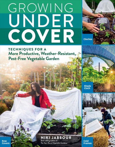 Growing under cover : techniques for a more productive, weather-resistant, pest-free vegetable garden / Niki Jabbour.