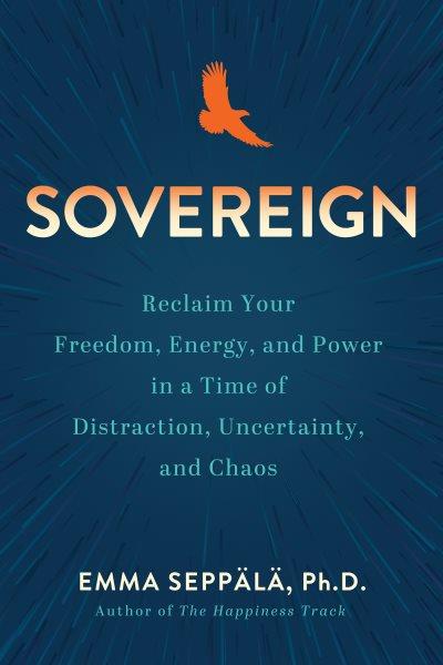 Sovereign : reclaim your freedom, energy, and power in a time of distraction, uncertainty, and chaos / Emma Seppälä, Ph.D.